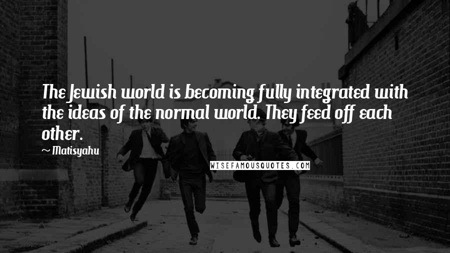 Matisyahu Quotes: The Jewish world is becoming fully integrated with the ideas of the normal world. They feed off each other.