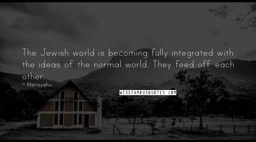 Matisyahu Quotes: The Jewish world is becoming fully integrated with the ideas of the normal world. They feed off each other.