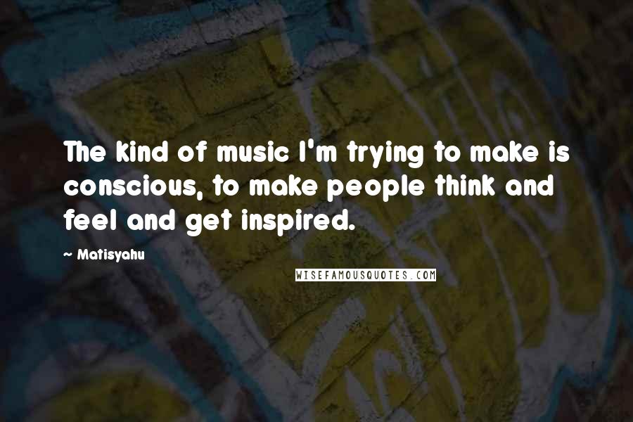 Matisyahu Quotes: The kind of music I'm trying to make is conscious, to make people think and feel and get inspired.