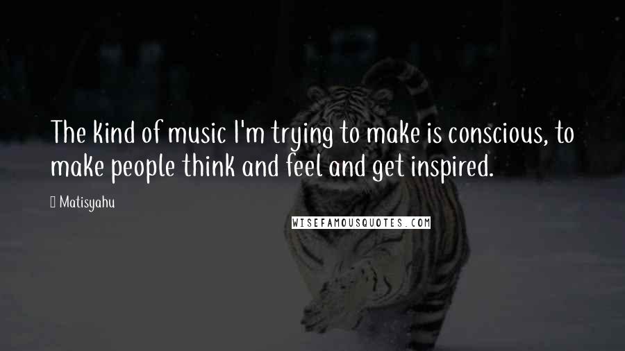 Matisyahu Quotes: The kind of music I'm trying to make is conscious, to make people think and feel and get inspired.
