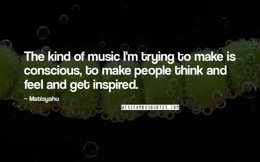 Matisyahu Quotes: The kind of music I'm trying to make is conscious, to make people think and feel and get inspired.