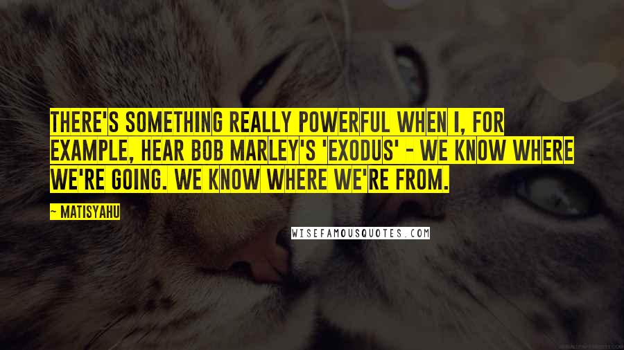 Matisyahu Quotes: There's something really powerful when I, for example, hear Bob Marley's 'Exodus' - we know where we're going. We know where we're from.