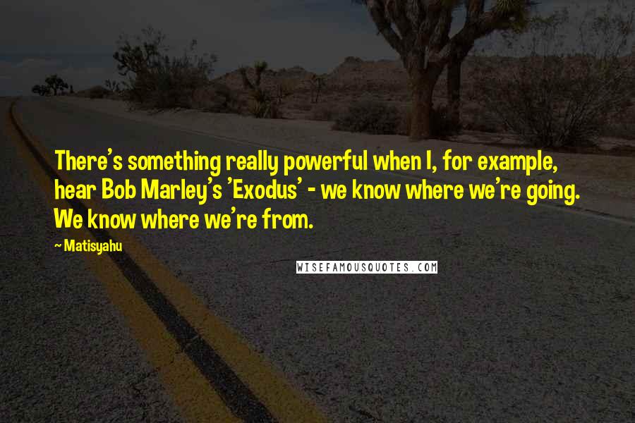 Matisyahu Quotes: There's something really powerful when I, for example, hear Bob Marley's 'Exodus' - we know where we're going. We know where we're from.
