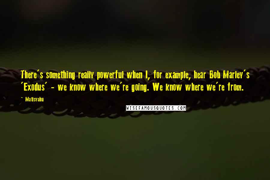 Matisyahu Quotes: There's something really powerful when I, for example, hear Bob Marley's 'Exodus' - we know where we're going. We know where we're from.