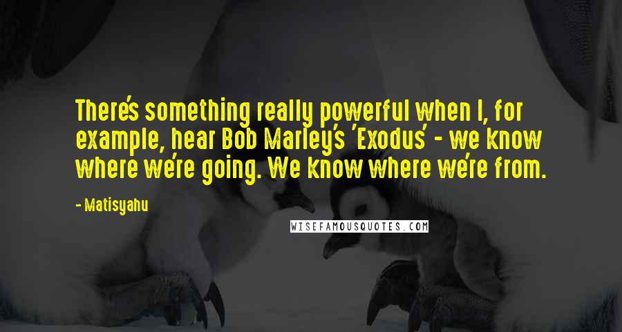 Matisyahu Quotes: There's something really powerful when I, for example, hear Bob Marley's 'Exodus' - we know where we're going. We know where we're from.