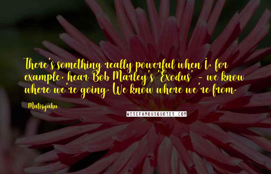 Matisyahu Quotes: There's something really powerful when I, for example, hear Bob Marley's 'Exodus' - we know where we're going. We know where we're from.