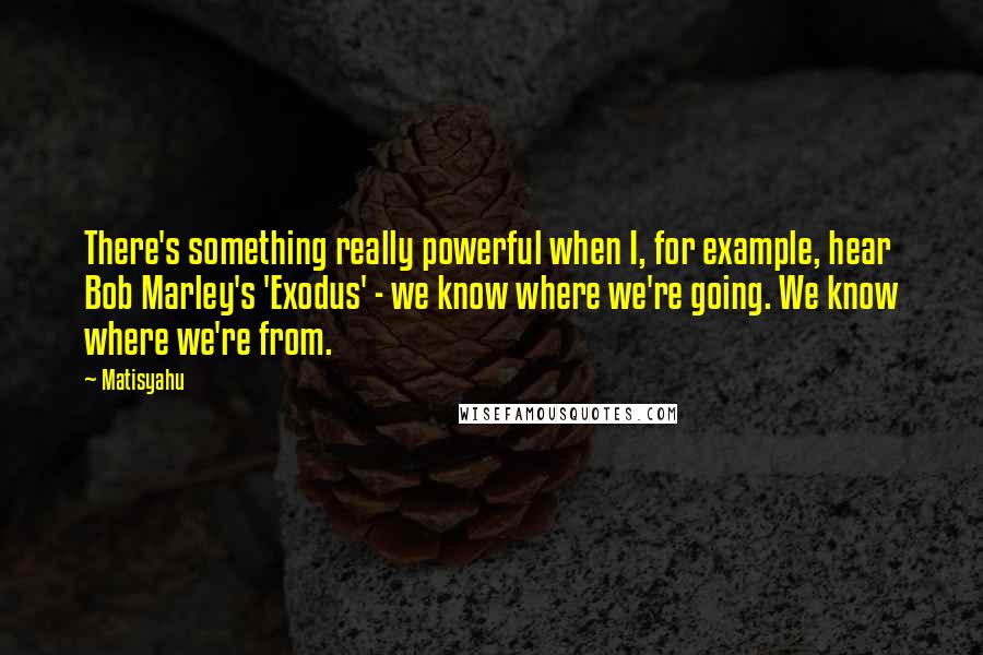 Matisyahu Quotes: There's something really powerful when I, for example, hear Bob Marley's 'Exodus' - we know where we're going. We know where we're from.