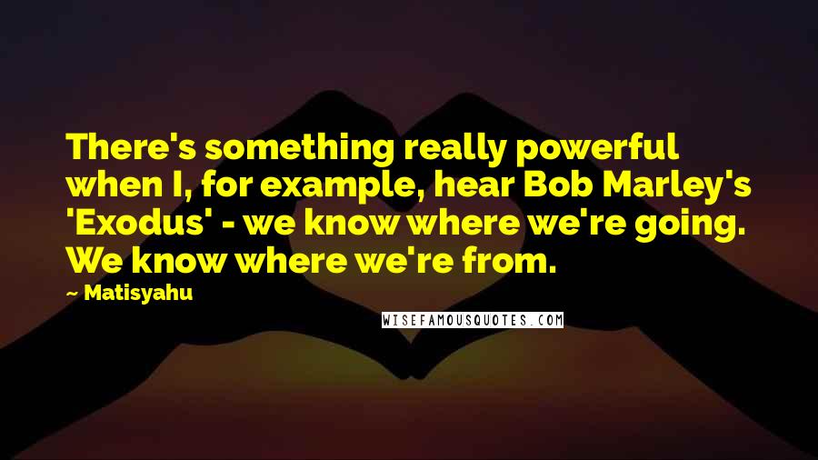 Matisyahu Quotes: There's something really powerful when I, for example, hear Bob Marley's 'Exodus' - we know where we're going. We know where we're from.