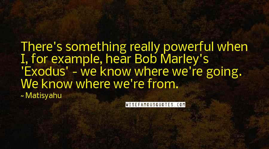 Matisyahu Quotes: There's something really powerful when I, for example, hear Bob Marley's 'Exodus' - we know where we're going. We know where we're from.