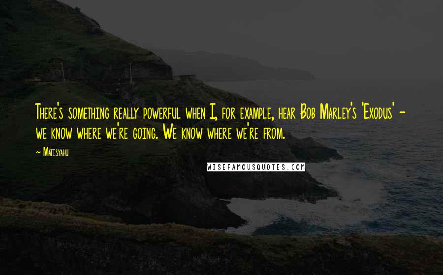 Matisyahu Quotes: There's something really powerful when I, for example, hear Bob Marley's 'Exodus' - we know where we're going. We know where we're from.