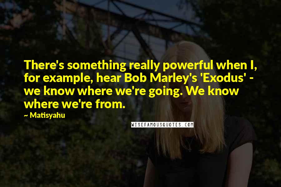 Matisyahu Quotes: There's something really powerful when I, for example, hear Bob Marley's 'Exodus' - we know where we're going. We know where we're from.