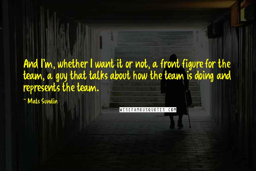 Mats Sundin Quotes: And I'm, whether I want it or not, a front figure for the team, a guy that talks about how the team is doing and represents the team.