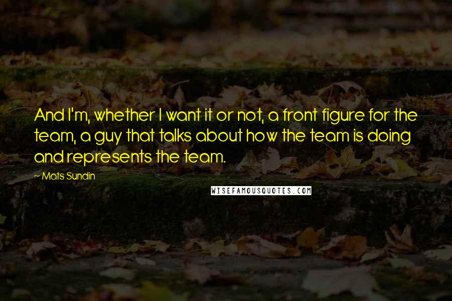 Mats Sundin Quotes: And I'm, whether I want it or not, a front figure for the team, a guy that talks about how the team is doing and represents the team.