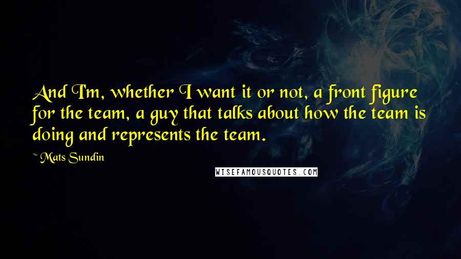 Mats Sundin Quotes: And I'm, whether I want it or not, a front figure for the team, a guy that talks about how the team is doing and represents the team.