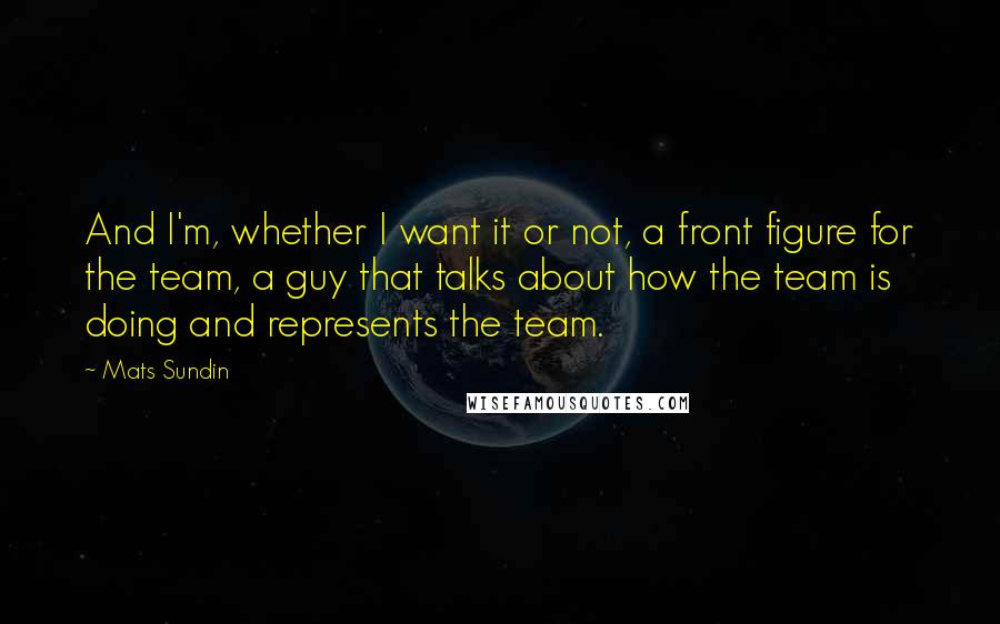 Mats Sundin Quotes: And I'm, whether I want it or not, a front figure for the team, a guy that talks about how the team is doing and represents the team.