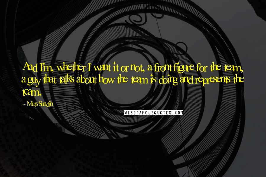 Mats Sundin Quotes: And I'm, whether I want it or not, a front figure for the team, a guy that talks about how the team is doing and represents the team.