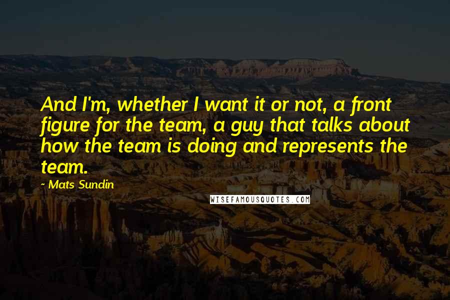 Mats Sundin Quotes: And I'm, whether I want it or not, a front figure for the team, a guy that talks about how the team is doing and represents the team.