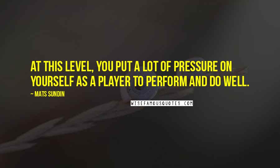 Mats Sundin Quotes: At this level, you put a lot of pressure on yourself as a player to perform and do well.