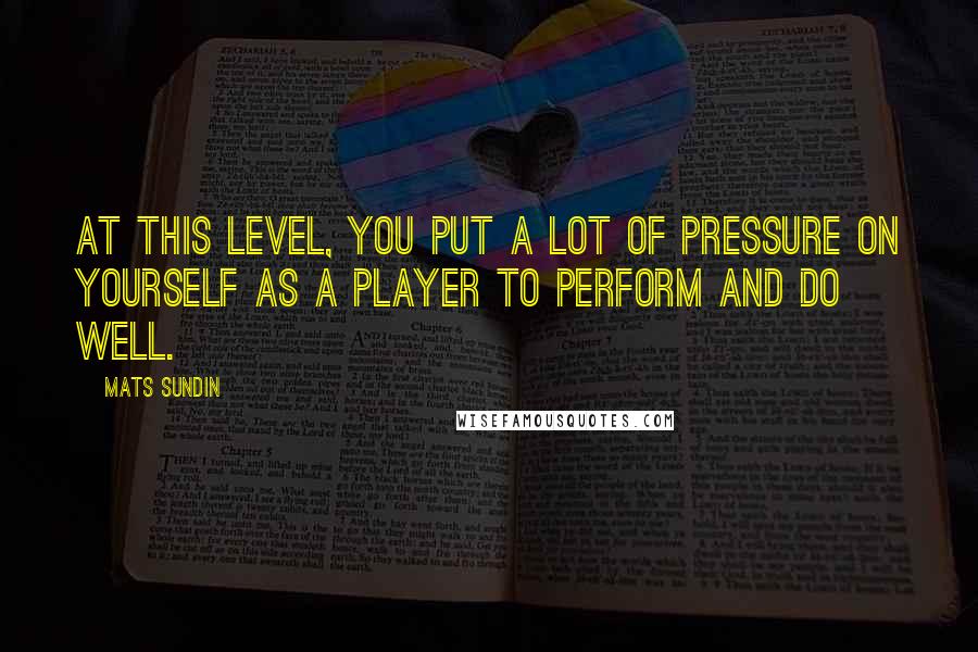 Mats Sundin Quotes: At this level, you put a lot of pressure on yourself as a player to perform and do well.