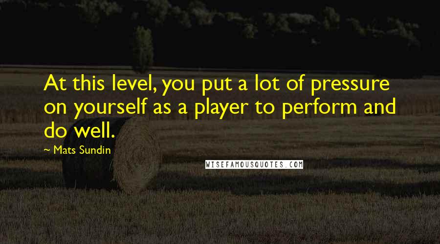 Mats Sundin Quotes: At this level, you put a lot of pressure on yourself as a player to perform and do well.