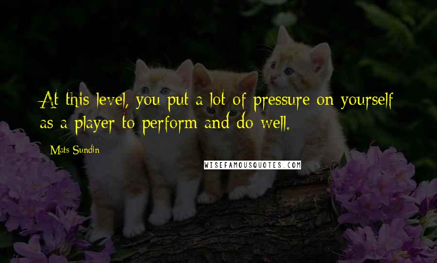 Mats Sundin Quotes: At this level, you put a lot of pressure on yourself as a player to perform and do well.