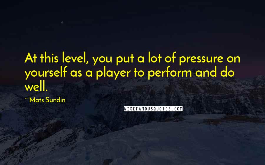 Mats Sundin Quotes: At this level, you put a lot of pressure on yourself as a player to perform and do well.