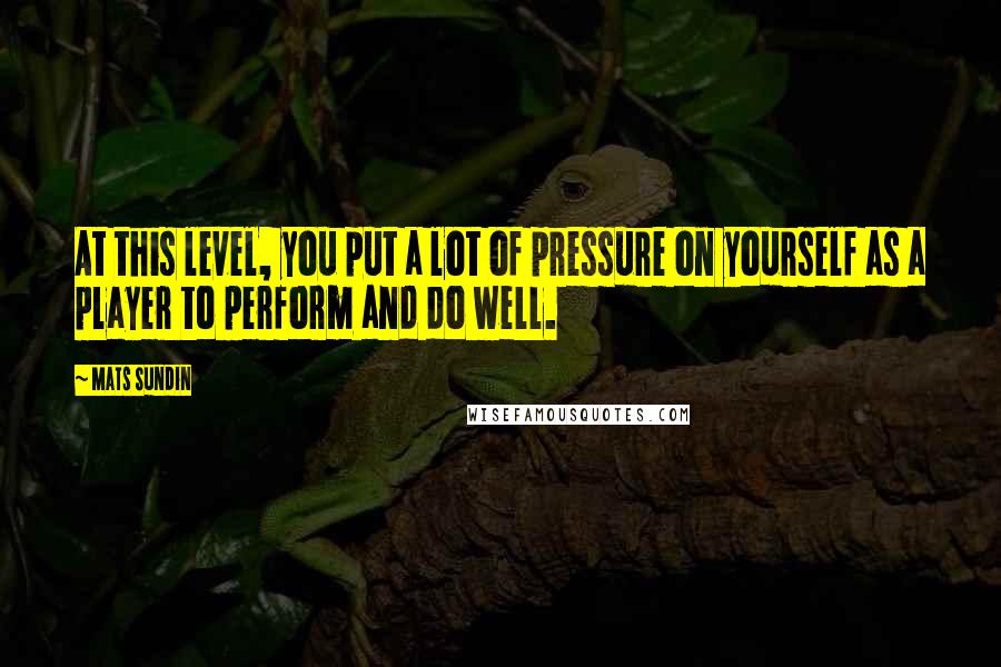 Mats Sundin Quotes: At this level, you put a lot of pressure on yourself as a player to perform and do well.