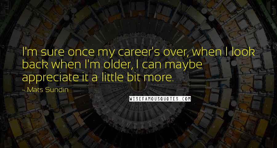 Mats Sundin Quotes: I'm sure once my career's over, when I look back when I'm older, I can maybe appreciate it a little bit more.