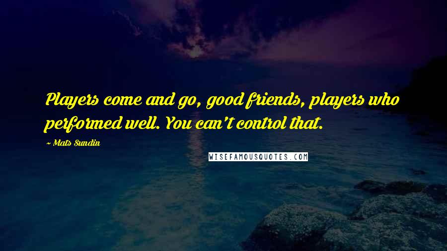 Mats Sundin Quotes: Players come and go, good friends, players who performed well. You can't control that.