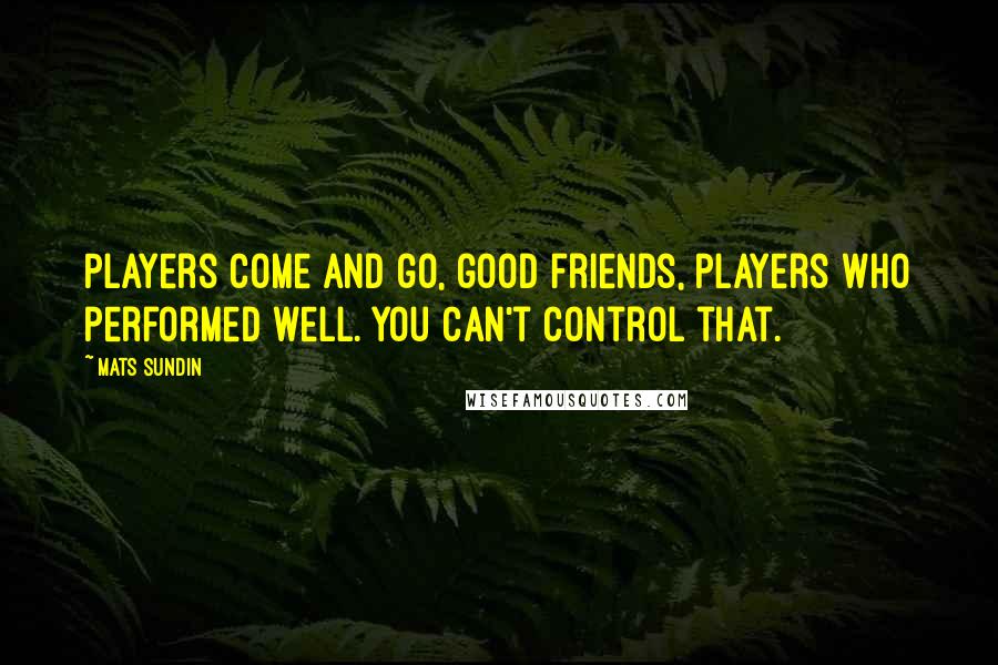 Mats Sundin Quotes: Players come and go, good friends, players who performed well. You can't control that.