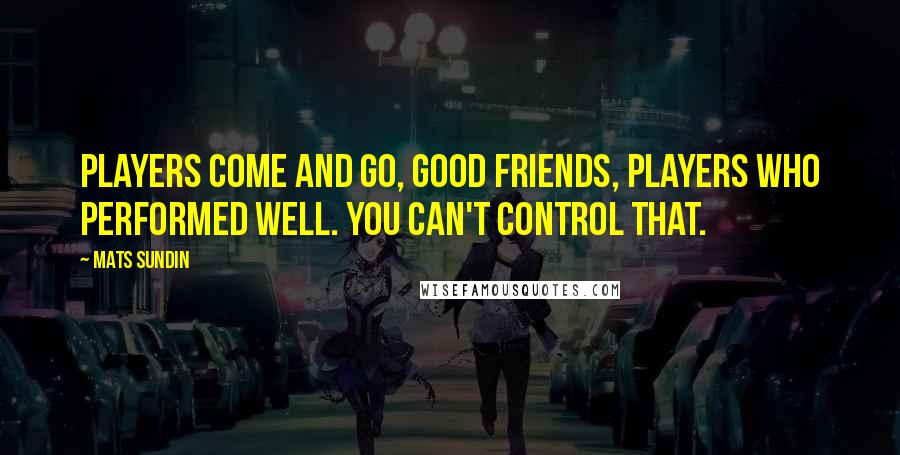 Mats Sundin Quotes: Players come and go, good friends, players who performed well. You can't control that.