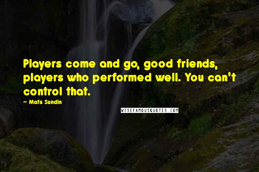 Mats Sundin Quotes: Players come and go, good friends, players who performed well. You can't control that.