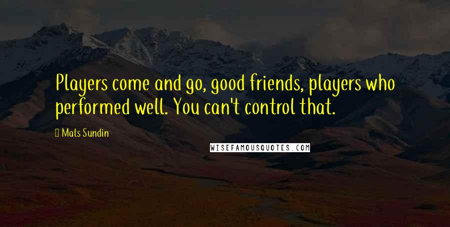 Mats Sundin Quotes: Players come and go, good friends, players who performed well. You can't control that.