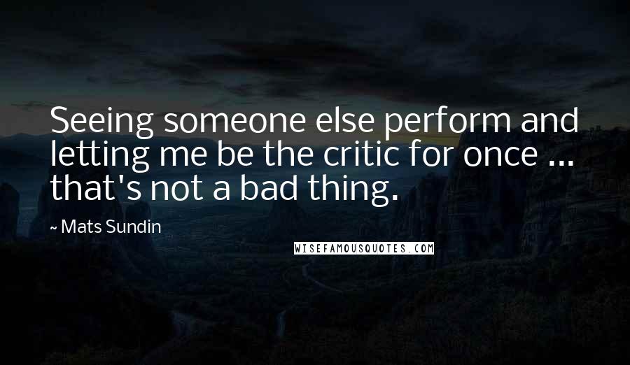 Mats Sundin Quotes: Seeing someone else perform and letting me be the critic for once ... that's not a bad thing.