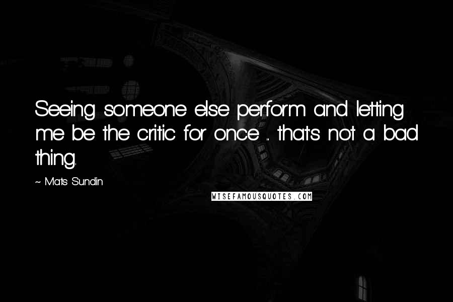 Mats Sundin Quotes: Seeing someone else perform and letting me be the critic for once ... that's not a bad thing.