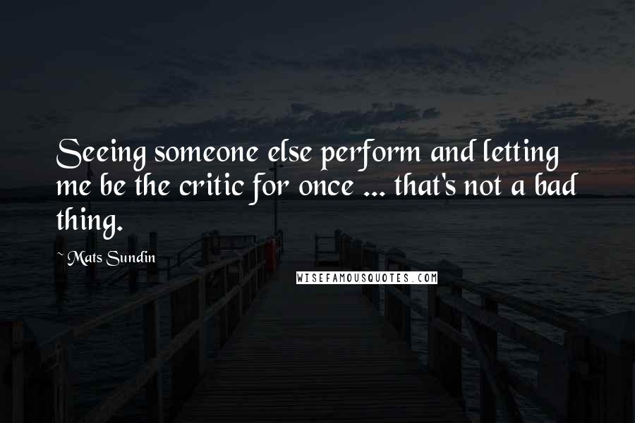 Mats Sundin Quotes: Seeing someone else perform and letting me be the critic for once ... that's not a bad thing.