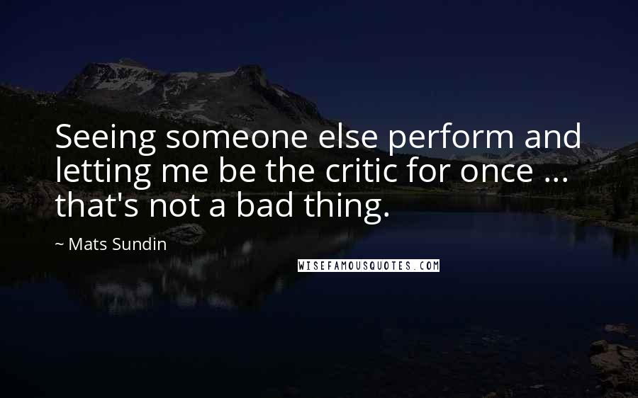 Mats Sundin Quotes: Seeing someone else perform and letting me be the critic for once ... that's not a bad thing.