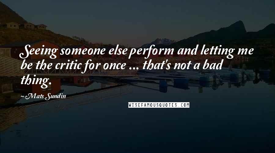 Mats Sundin Quotes: Seeing someone else perform and letting me be the critic for once ... that's not a bad thing.