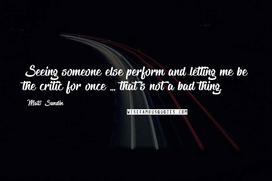 Mats Sundin Quotes: Seeing someone else perform and letting me be the critic for once ... that's not a bad thing.