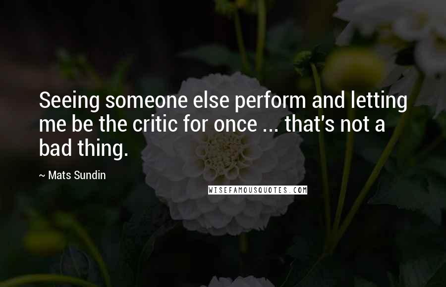 Mats Sundin Quotes: Seeing someone else perform and letting me be the critic for once ... that's not a bad thing.