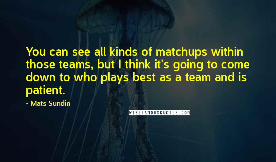 Mats Sundin Quotes: You can see all kinds of matchups within those teams, but I think it's going to come down to who plays best as a team and is patient.