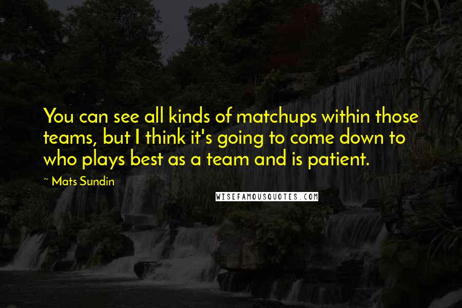 Mats Sundin Quotes: You can see all kinds of matchups within those teams, but I think it's going to come down to who plays best as a team and is patient.