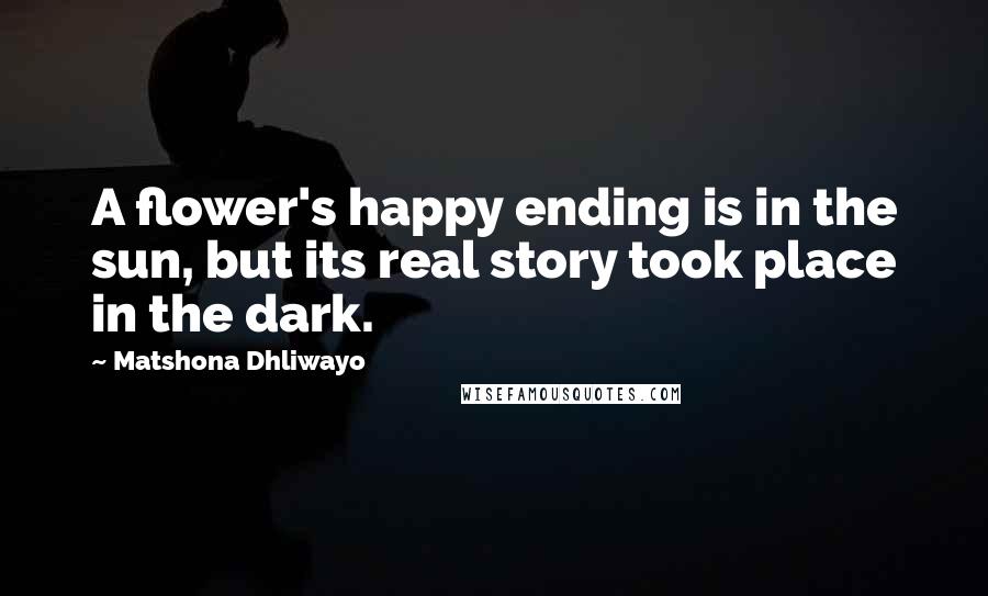 Matshona Dhliwayo Quotes: A flower's happy ending is in the sun, but its real story took place in the dark.
