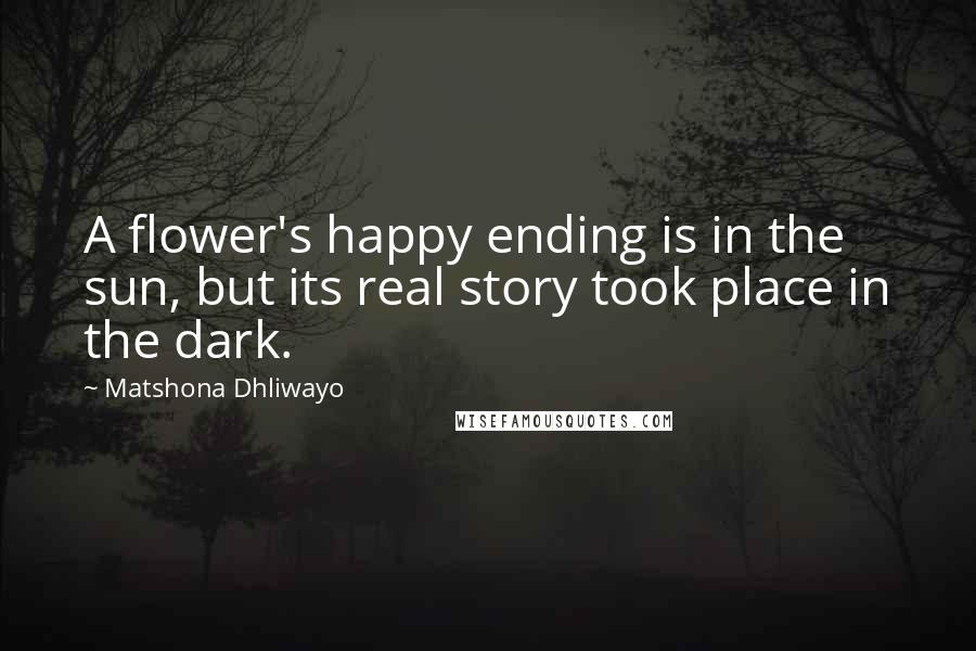 Matshona Dhliwayo Quotes: A flower's happy ending is in the sun, but its real story took place in the dark.