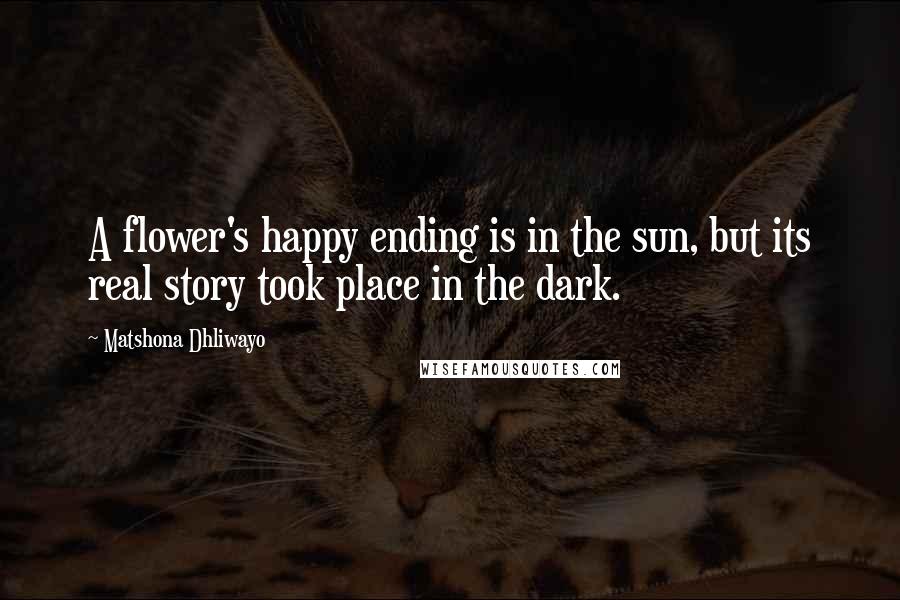 Matshona Dhliwayo Quotes: A flower's happy ending is in the sun, but its real story took place in the dark.