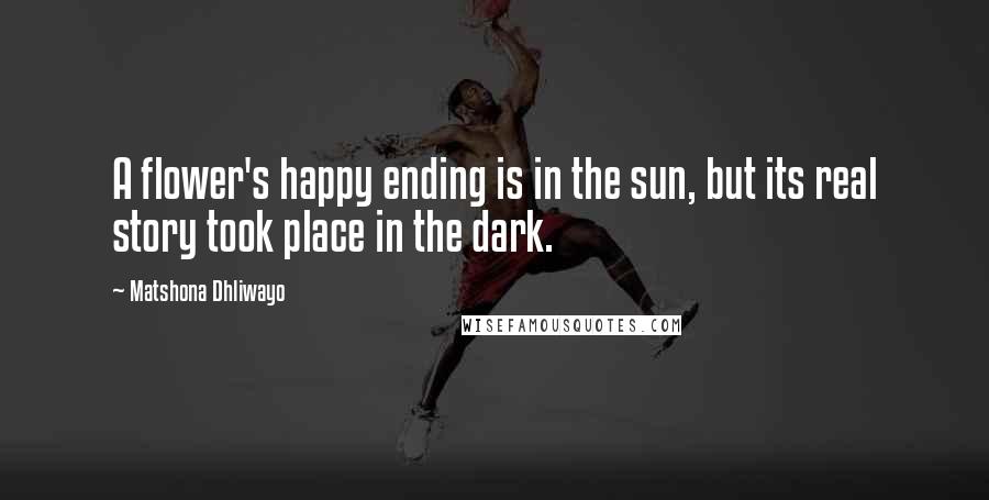 Matshona Dhliwayo Quotes: A flower's happy ending is in the sun, but its real story took place in the dark.