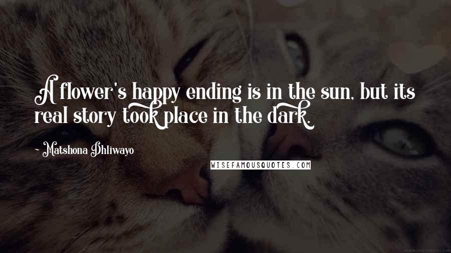 Matshona Dhliwayo Quotes: A flower's happy ending is in the sun, but its real story took place in the dark.