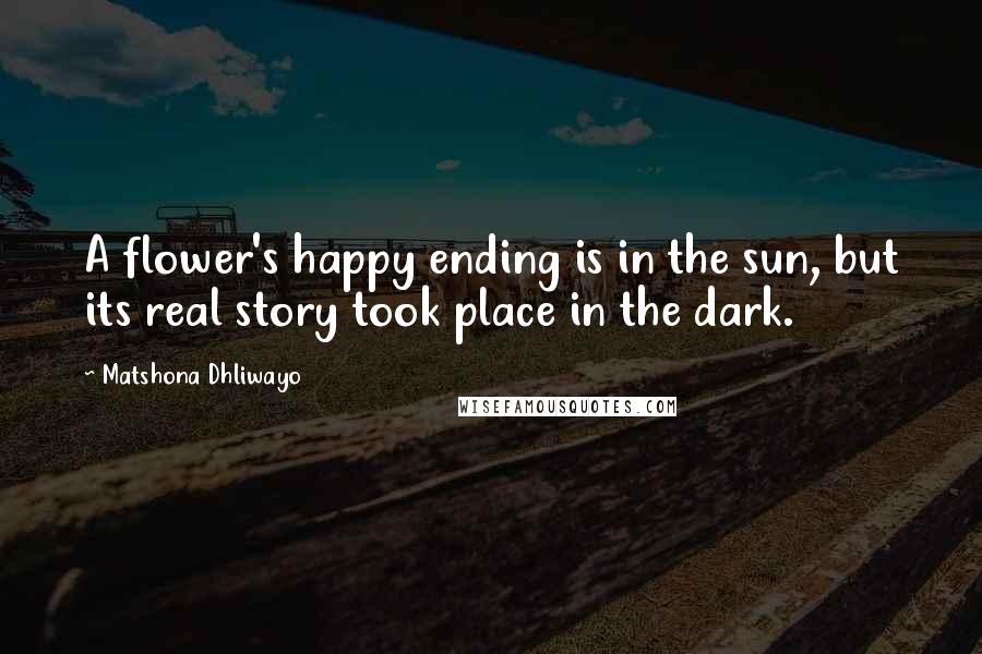 Matshona Dhliwayo Quotes: A flower's happy ending is in the sun, but its real story took place in the dark.