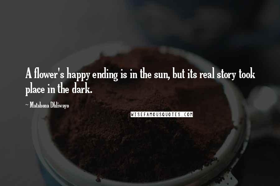 Matshona Dhliwayo Quotes: A flower's happy ending is in the sun, but its real story took place in the dark.