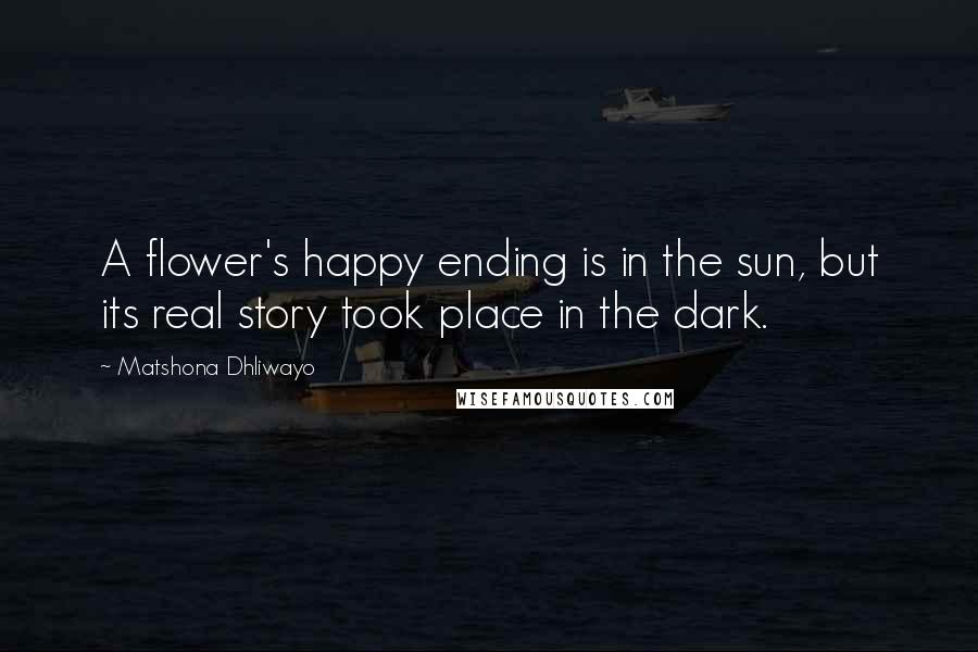 Matshona Dhliwayo Quotes: A flower's happy ending is in the sun, but its real story took place in the dark.